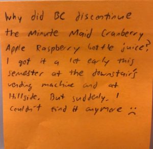 Why did BC discontinue the Minute Maid Cranberry Apple Raspberry bottle juice? I got it a lot early this semester at the downstairs vending machine and at Hillside. But suddenly I couldn't find it anymore :(