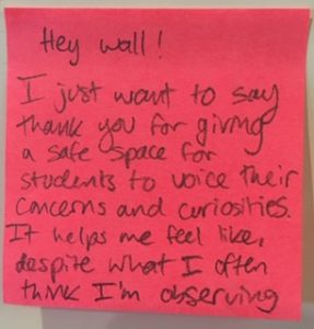 Hey wall! I just want to say thank you for giving a safe spae for students to voice their concerns and curiosities. It helps me feel like, despite what I often think I'm observing...