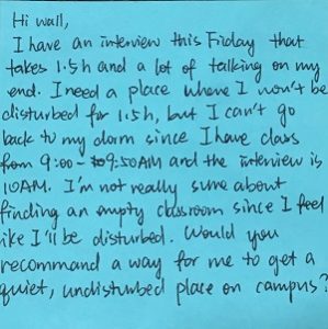 Hi Wall, I have an interview this Friday that takes 1.5 h and a lot talking on my end. I need a place where I won't be disturbed fro 1.5h, but I can't go back to my dorm since I have class from 9:00 to 9:50 AM and the interview is 10AM. I'm not really sure about finding an empty classroom since I feel like I'll be disturbed. Would you recommend a way for me to get a quiet, undisturbed place on campus?