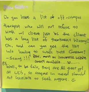 Do you have a list of off-campus therapist who will not refuse to work w/ client just bc the client has a long list of treatment history? Oh, and can you get the list w/o having to walk into Gasson? -scary!!! BTW, most on insurance website aren't available.... so.... P.S. Well, to be fair, they are ALL great ppl at UCS, so anyone in need should not hesitate to seek support. :)