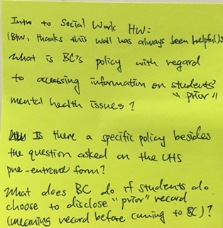 Intro to Social Work HW: (BTW, thanks this wall has always been helpful) What is BC's policy with regard to accessing information on students "prior" mental health issues? Is there a specific policy besides the question asked on the UHS pre-entrance form? What does BC do if students do choose to disclose "prior" record (meaning record before coming to BC)?