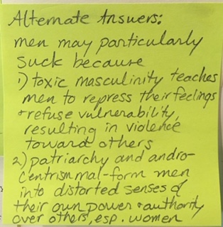 Alternate Answers: men may particularly suck because 1) toxic masculinity teaches men to repress their feelings + refuse vulnerability, resulting in violence toward others 2) patriarchy and androcentrism mal-form men into distorted senses of their own power + authority over others, esp. women