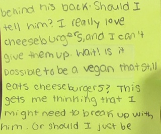 behind his back. Should I tell him? I really love cheeseburgers, and I can’t give them up. Wait! Is it possible to be a vegan that still eats cheeseburgers? This gets me thinking that I might need to break up with him. Or should I just be