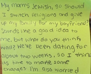My mom’s Jewish, so should I switch religions and give up my family for my boyfriend? Sounds like a good idea to me, but what do you think, Wall? We’ve been dating for about two weeks, so I think it’s time to make some changes. I’m also worried