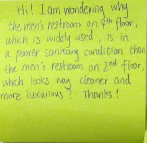 Hi! I am wondering why the men's restroom on 4th floor, which is widely used, is in a poorer sanitary condition than the men's room on 2nd floor, which looks way cleaner and more luxurious? Thanks!