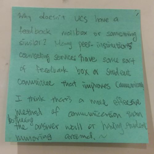 Why doesn't UCS have a feedback mailbox or something similar? Many peer-institutions counseling services have some sort of feedback box or student committee that improves communications. I think that's a more effective method of communication than bothering the answer wall or having student rumoring around.~