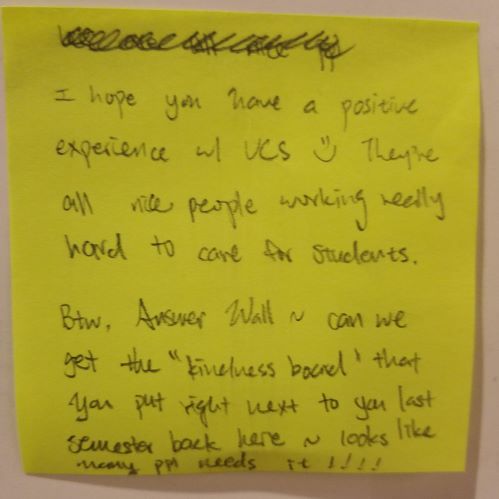 I hope you have a positive experience w/ UCS =) They're all nice people working really hard to care for students. BTW, Answer Wall ~ can we get the "kindness board" that you put up right next to you back here ~ looks like many ppl needs it!!!!