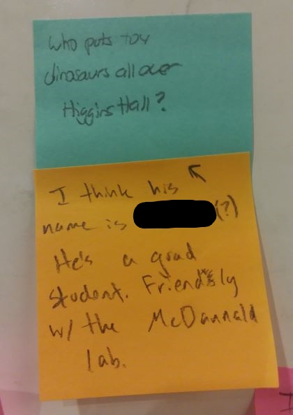 Who puts toy dinosaurs all over Higgins Hall? [response: I think his name is ... He's a grad student. Friendly w/ the McDannald Lab.]
