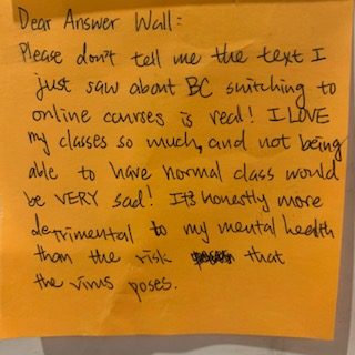 Dear Answer Wall: Please don't tell me the text I just saw about BC switching to online courses is real! I LOVE my classes so much, and not being able to have normal class would be VERY sad! It's honestly more detrimental to my mental health than the risk that the virus poses.