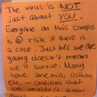 The virus is NOT just about YOU. Everyone on this campus is @ risk if there is a case. Just b/c we are young doesn't mean we'll survive. Many have anemia, asthma, etc. - conditions that you wouldn't know