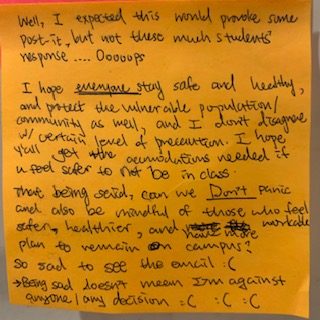 Well, I expected this would provoke some post-it, but not this much students' response.... Ooooops. I hope hope everyone, stay safe and healthy, and protect the venerable population/community as well, and I don't disagree w/ certain level of precaution. I hope y'all get the accommodations needed if you feel safer to not be in class. That being said, can we Don't panic and also be mindful of those who feel safer, healthier, and have more workable plan to remain on campus? so sad to see the email :( being sad doesn't mean I'm against anyone/ any decision :( :( :(