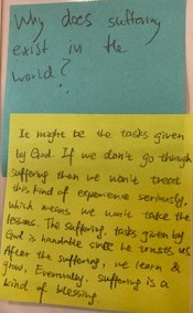 Why does suffering exist in the world?  *different post-it response*  It might be the tasks given by God. If we don't go through suffering than we won't treat this kind of experience seriously which means we won't take the lessons. The suffering, tasks given by God is handable stuff he trust us. After the suffering, we learn & grow. Eventually, suffering is a kind of blessing