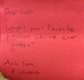 Dear Wall, What's your favorite question you've ever gotten? Much love, A student