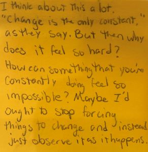 I think about this a lot. "Change is the only constant," as they say. But then why does it feel so hard? How can something that you're constantly doing feel so impossible? May I'd ought to stop forcing things to change and instead just observe it as it happens.