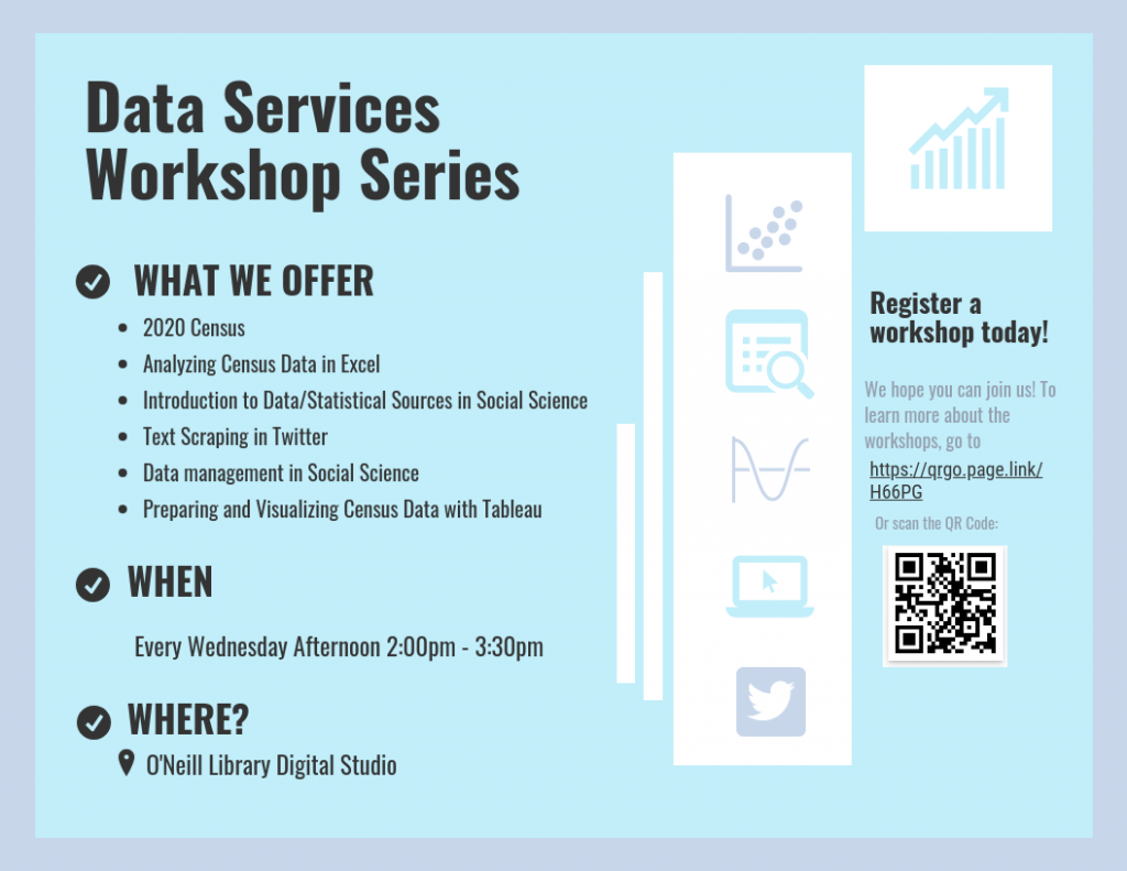 What we offer: 2020 Census, Analyzing Census Data in Excel, Introduction to Data/Statistical Sources in Social Science, Text Scraping in Twitter, Data management in Social Science, Preparing and Visualizing Census Data with Tableau. When: Every Wednesday Afternoon 2:00pm - 3:30pm. Where? O'Neill Library Digital Studio.